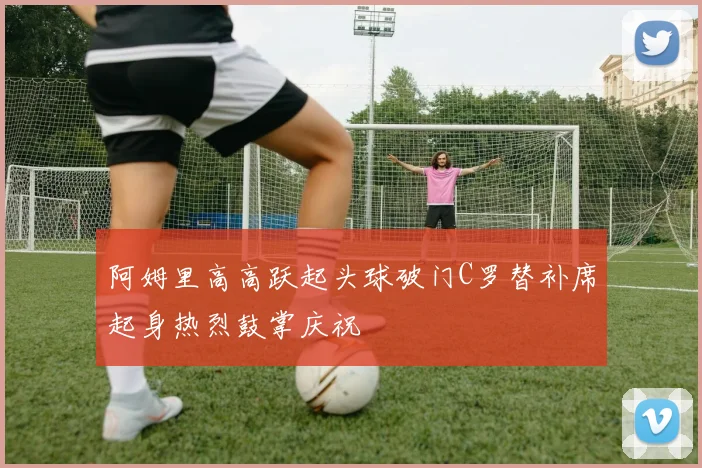 阿姆里高高跃起头球破门C罗替补席起身热烈鼓掌庆祝