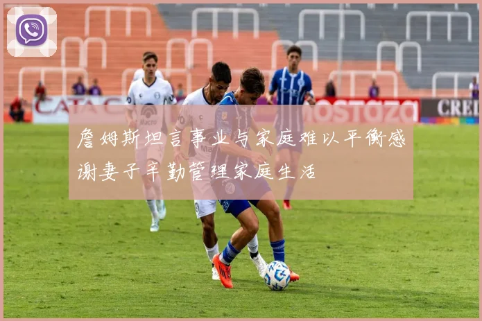 詹姆斯坦言事业与家庭难以平衡感谢妻子辛勤管理家庭生活