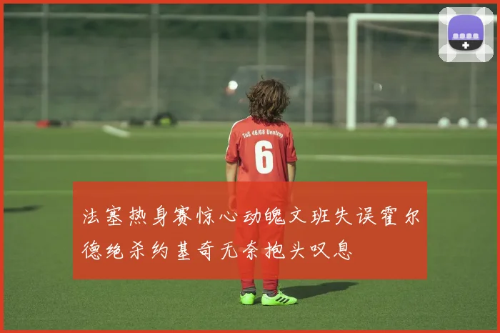 法塞热身赛惊心动魄文班失误霍尔德绝杀约基奇无奈抱头叹息