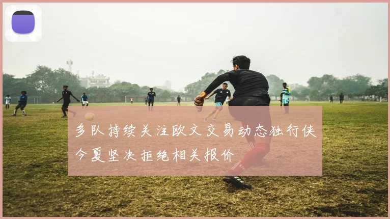 多队持续关注欧文交易动态独行侠今夏坚决拒绝相关报价