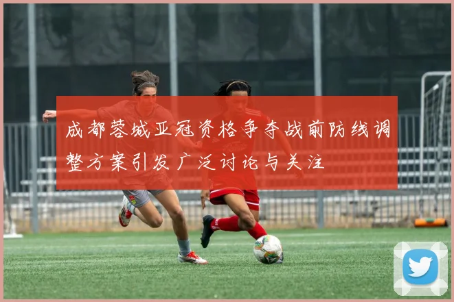 成都蓉城亚冠资格争夺战前防线调整方案引发广泛讨论与关注