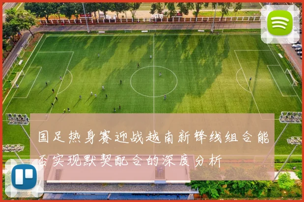 国足热身赛迎战越南新锋线组合能否实现默契配合的深度分析