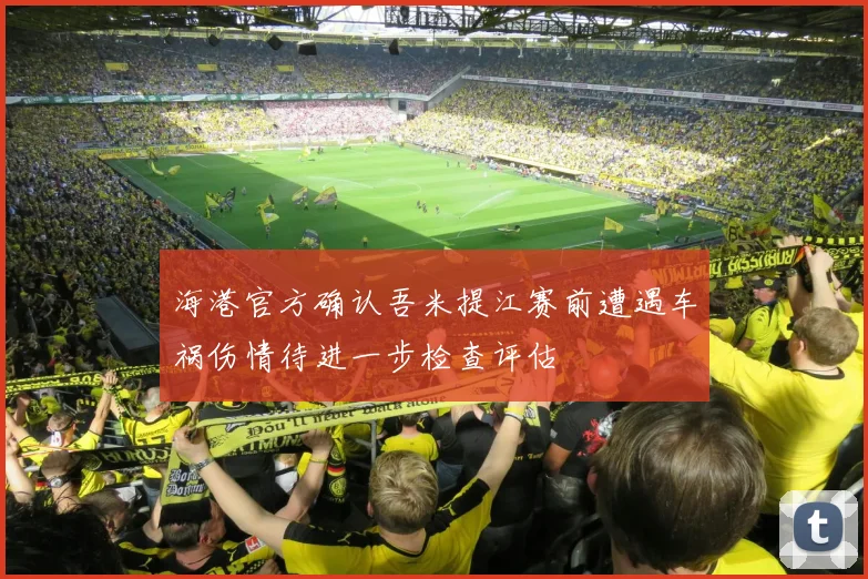 海港官方确认吾米提江赛前遭遇车祸伤情待进一步检查评估