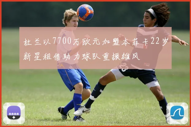 杜兰以7700万欧元加盟本菲卡22岁新星租借助力球队重振雄风