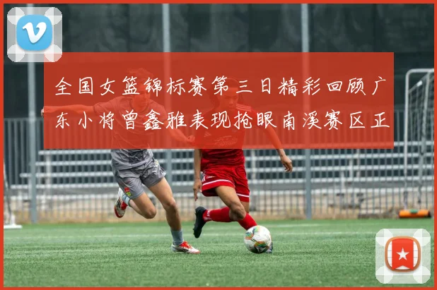 全国女篮锦标赛第三日精彩回顾广东小将曾鑫雅表现抢眼南溪赛区正式开赛